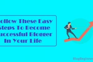 Follow These Easy Steps To Become Successful Blogger In Your Life